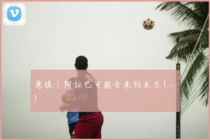 意媒丨阿拉巴可能会来到米兰( _ )