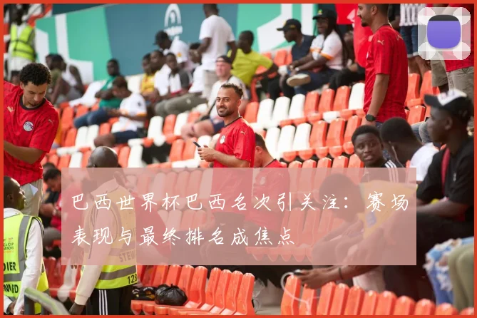巴西世界杯巴西名次引关注：赛场表现与最终排名成焦点
