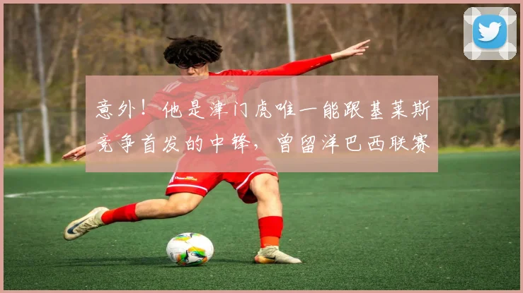 意外!他是津门虎唯一能跟基莱斯竞争首发的中锋,曾留洋巴西联赛